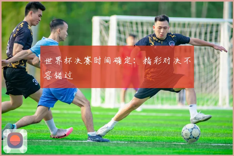 世界杯决赛时间确定:精彩对决不容错过