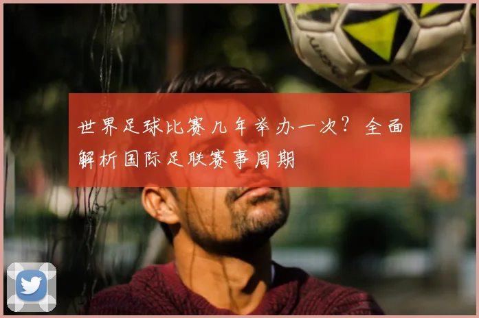 世界足球比赛几年举办一次?全面解析国际足联赛事周期