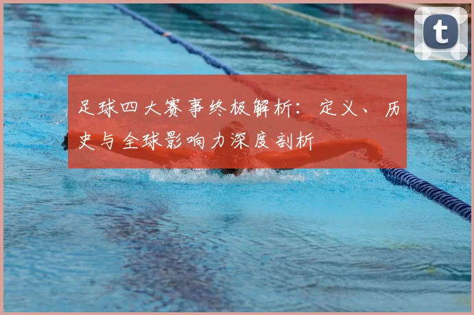 足球四大赛事终极解析:定义、历史与全球影响力深度剖析