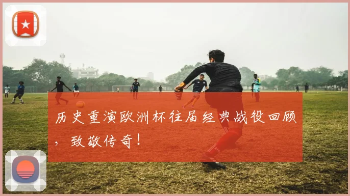 历史重演欧洲杯往届经典战役回顾,致敬传奇!