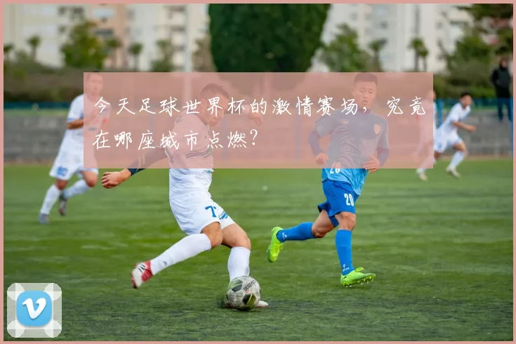 今天足球世界杯的激情赛场,究竟在哪座城市点燃?