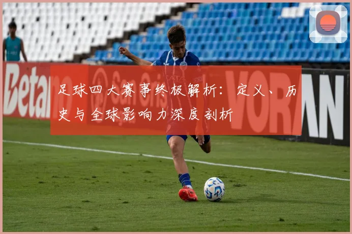足球四大赛事终极解析：定义、历史与全球影响力深度剖析