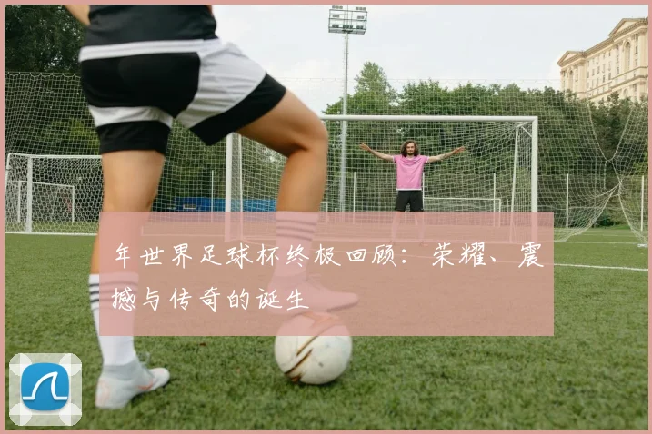 年世界足球杯终极回顾：荣耀、震撼与传奇的诞生